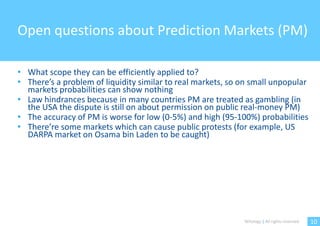Open questions about Prediction Markets (PM)

• What scope they can be efficiently applied to?
• There’s a problem of liquidity similar to real markets, so on small unpopular
  markets probabilities can show nothing
• Law hindrances because in many countries PM are treated as gambling (in
  the USA the dispute is still on about permission on public real-money PM)
• The accuracy of PM is worse for low (0-5%) and high (95-100%) probabilities
• There’re some markets which can cause public protests (for example, US
  DARPA market on Osama bin Laden to be caught)




                                                             Witology | All rights reserved.   10
 