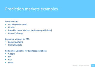 Prediction markets examples

Social markets:
• Intrade (real-money)
• iPredict
• Iowa Electronic Markets (real-money with limit)
• CantorExchange

Corporate vendors for PM:
• ConsensusPoint
• InklingMarkets

Companies using PM for business predictions:
• Google
• HP
• GM
• Pfizer
                                                    Witology | All rights reserved.   11
 