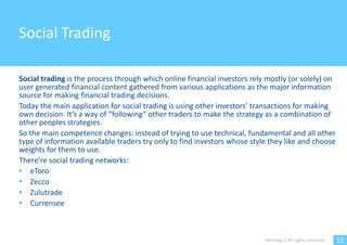 Social Trading

Social trading is the process through which online financial investors rely mostly (or solely) on
user generated financial content gathered from various applications as the major information
source for making financial trading decisions.
Today the main application for social trading is using other investors’ transactions for making
own decision. It’s a way of “following” other traders to make the strategy as a combination of
other peoples strategies.
So the main competence changes: instead of trying to use technical, fundamental and all other
type of information available traders try only to find investors whose style they like and choose
weights for them to use.
There’re social trading networks:
• eToro
• Zecco
• Zulutrade
• Currensee



                                                                           Witology | All rights reserved.   12
 