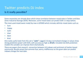 Twitter predicts DJ index
Is it really possible?

Some researches are already done which show correlation between mood state in Twitter and Dow
Jones Industrial Average (DJIA). Moreover, some mood states can predict DJIA 1-3 days before.
The most used mood tweet model by now is GPOMS which includes definite mood states such as:
• Sure
• Happy
• Calm
• Vital
• Alert
• Kind
One really useful state from this set is “calm”. Lagged 2-6 days normalized changes in values show
strong prediction power with DJIA, with accuracy as high as 87,6%. Included into DJIA prediction
models this variable can improve them dramatically.
There are papers that research connection between US indexes and sentiment of twitter-based
community. Results prove that common fear, worry, indifference on the given date can predict
indexes change the next date.

                                                                            Witology | All rights reserved.   13
 