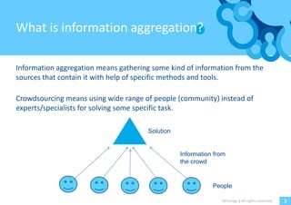 What is information aggregation?

Information aggregation means gathering some kind of information from the
sources that contain it with help of specific methods and tools.

Crowdsourcing means using wide range of people (community) instead of
experts/specialists for solving some specific task.

                                      Solution


                                                 Information from
                                                 the crowd


                                                            People

                                                               Witology | All rights reserved.   3
 