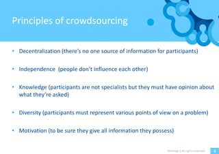 Principles of crowdsourcing

• Decentralization (there’s no one source of information for participants)

• Independence (people don’t influence each other)

• Knowledge (participants are not specialists but they must have opinion about
  what they’re asked)

• Diversity (participants must represent various points of view on a problem)

• Motivation (to be sure they give all information they possess)


                                                             Witology | All rights reserved.   4
 