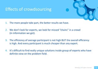 Effects of crowdsourcing

1. The more people take part, the better results we have.

2. We don’t look for experts, we look for missed “chains” in a crowd
   (in information we get).

3. The efficiency of average participant is not high BUT the overall efficiency
   is high. And every participant is much cheaper than any expert.

4. It’s difficult to find really unique solutions inside group of experts who have
   definite view on the problem field.




                                                                  Witology | All rights reserved.   5
 