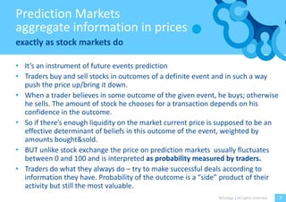 Prediction Markets
aggregate information in prices
exactly as stock markets do

• It’s an instrument of future events prediction
• Traders buy and sell stocks in outcomes of a definite event and in such a way
  push the price up/bring it down.
• When a trader believes in some outcome of the given event, he buys; otherwise
  he sells. The amount of stock he chooses for a transaction depends on his
  confidence in the outcome.
• So if there’s enough liquidity on the market current price is supposed to be an
  effective determinant of beliefs in this outcome of the event, weighted by
  amounts bought&sold.
• BUT unlike stock exchange the price on prediction markets usually fluctuates
  between 0 and 100 and is interpreted as probability measured by traders.
• Traders do what they always do – try to make successful deals according to
  information they have. Probability of the outcome is a “side” product of their
  activity but still the most valuable.
                                                              Witology | All rights reserved.   7
 