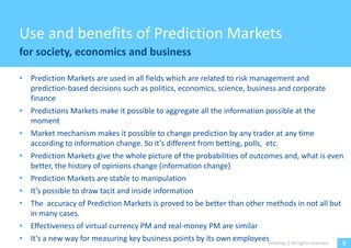 Use and benefits of Prediction Markets
for society, economics and business

• Prediction Markets are used in all fields which are related to risk management and
  prediction-based decisions such as politics, economics, science, business and corporate
  finance
• Predictions Markets make it possible to aggregate all the information possible at the
  moment
• Market mechanism makes it possible to change prediction by any trader at any time
  according to information change. So it’s different from betting, polls, etc.
• Prediction Markets give the whole picture of the probabilities of outcomes and, what is even
  better, the history of opinions change (information change)
• Prediction Markets are stable to manipulation
• It’s possible to draw tacit and inside information
• The accuracy of Prediction Markets is proved to be better than other methods in not all but
  in many cases.
• Effectiveness of virtual currency PM and real-money PM are similar
• It’s a new way for measuring key business points by its own employeesWitology | All rights reserved.
                                                                                                     9
 