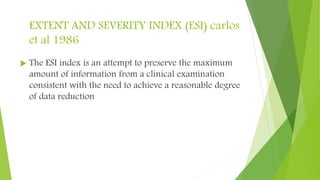 EXTENT AND SEVERITY INDEX (ESI) carlos
et al 1986
 The ESI index is an attempt to preserve the maximum
amount of information from a clinical examination
consistent with the need to achieve a reasonable degree
of data reduction
 
