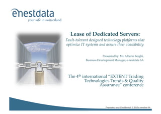 Lease of Dedicated Servers: !
Fault-tolerant designed technology platforms that
optimize IT systems and assure their availability	
  
Presented by: Mr. Alberto Borghi,!
Business Development Manager, e-nestdata SA!

The 4th international “EXTENT Trading
Technologies Trends & Quality
Assurance” conference !

Proprietary and Conﬁdential. © 2013 e-nestdata SA!

 