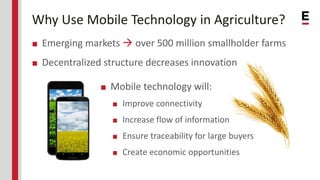 Why Use Mobile Technology in Agriculture?
■ Emerging markets  over 500 million smallholder farms
■ Decentralized structure decreases innovation
■ Mobile technology will:
■ Improve connectivity
■ Increase flow of information
■ Ensure traceability for large buyers
■ Create economic opportunities
 