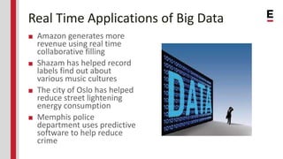 Real Time Applications of Big Data
■ Amazon generates more
revenue using real time
collaborative filling
■ Shazam has helped record
labels find out about
various music cultures
■ The city of Oslo has helped
reduce street lightening
energy consumption
■ Memphis police
department uses predictive
software to help reduce
crime