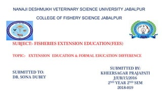 NANAJI DESHMUKH VETERINARY SCIENCE UNIVERSITY JABALPUR
COLLEGE OF FISHERY SCIENCE JABALPUR
SUBJECT:- FISHERIES EXTENSION EDUCATION(FEES)
TOPIC:- EXTENSION EDUCATION & FORMAL EDUCATION DIFFERENCE
SUBMITTED TO:
DR. SONA DUBEY
SUBMITTED BY:
KHEERSAGAR PRAJAPATI
J/F/B/15/2016
2ND YEAR 2ND SEM
2018-019
 