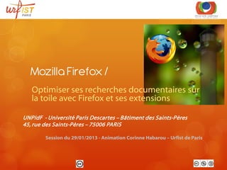 Mozilla Firefox /
   Optimiser ses recherches documentaires sur
   la toile avec Firefox et ses extensions

UNPIdF - Université Paris Descartes – Bâtiment des Saints-Pères
45, rue des Saints-Pères – 75006 PARIS

        Session du 29/01/2013 - Animation Corinne Habarou – Urfist de Paris
 