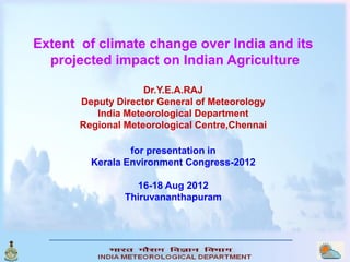 Extent of climate change over India and its
  projected impact on Indian Agriculture

                    Dr.Y.E.A.RAJ
       Deputy Director General of Meteorology
          India Meteorological Department
       Regional Meteorological Centre,Chennai

                 for presentation in
         Kerala Environment Congress-2012

                  16-18 Aug 2012
                Thiruvananthapuram
 