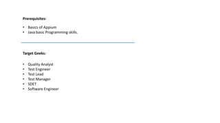 Prerequisites:
• Basics of Appium
• Java basic Programming skills.
Target Geeks:
• Quality Analyst
• Test Engineer
• Test Lead
• Test Manager
• SDET
• Software Engineer
 