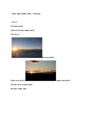Trully What GOD’S Will… Meanted!
Verse 1
1So I presented!
2Anit no need foe unpresented!
3To stay as
heavenscented!
4Anit no need foe a unheavenscented!
5So dat’s how I represented!
6So dat’s trully what
 