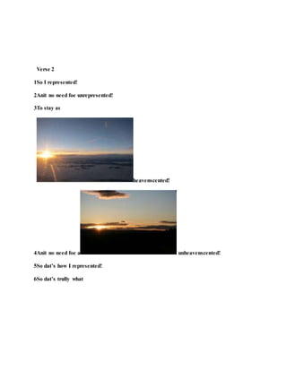 Verse 2
1So I represented!
2Anit no need foe unrepresented!
3To stay as
heavenscented!
4Anit no need foe a unheavenscented!
5So dat’s how I represented!
6So dat’s trully what
 