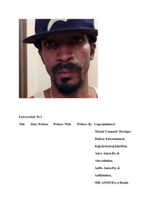 Exterestrial! Pt.3
Title Date Written Written With Written By Copyrightdated
Murad Camarad Wysinger
Dubsac Entertainment,
Kujo,Kristianj,Khalifah,
Aztex Amen-Ra &
Aztexahmian,
Aalifa Amen-Ra &
Aalifahmian,
MR.AMOURA,A-Bomb,
 