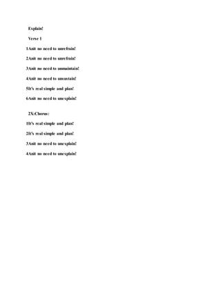 Explain!
Verse 1
1Anit no need to unrefrain!
2Anit no need to unrefrain!
3Anit no need to unmaintain!
4Anit no need to unsustain!
5It’s real simple and plan!
6Anit no need to unexplain!
2X:Chorus:
1It’s real simple and plan!
2It’s real simple and plan!
3Anit no need to unexplain!
4Anit no need to unexplain!
 