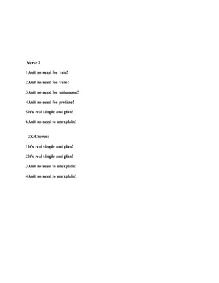 Verse 2
1Anit no need foe vain!
2Anit no need foe vane!
3Anit no need foe unhumane!
4Anit no need foe profane!
5It’s real simple and plan!
6Anit no need to unexplain!
2X:Chorus:
1It’s real simple and plan!
2It’s real simple and plan!
3Anit no need to unexplain!
4Anit no need to unexplain!
 