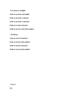 I’m stayin as straight!
2Anit no need foe unstraight!
3Anit no need foe a unstate!
4Anit no need foe a unestate!
5Anit no to tryin frustrate!
6Anit no need to tryin bad emulate!
2X:Chorus
1Anit no need to frustrate!
2Anit no need to bad emulate!
3Anit no need to frustrate!
4Anit no need to bad emulate!
Verse 2
1So
 