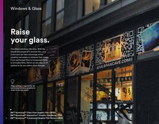 Windows  Glass
Raise
your glass.
3M™ Scotchcal™ Clear View Graphic Film IJ8150
3M™ Scotchcal™ ElectroCut™ Graphic Film Series 7725
3M™ Scotchcal™ Translucent Graphic Film Series IJ3630
Transform windows into wins. With the
simple placement of a window film, your
customers can take advantage of this
amazing real estate to enhance their image.
From perforated films to transparent films
to printable films, there’s an abundance of
options to let your talent shine through.
Edge sealing is required for all
perforated window graphics in
order to be warranted.
10
 