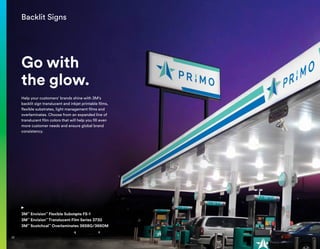 Backlit Signs
Go with
the glow.
Help your customers’ brands shine with 3M’s
backlit sign translucent and inkjet printable films,
flexible substrates, light management films and
overlaminates. Choose from an expanded line of
translucent film colors that will help you fill even
more customer needs and ensure global brand
consistency.
3M™
Envision™
Flexible Substrate FS-1
3M™
Envision™
Translucent Film Series 3730
3M™
Scotchcal™
Overlaminates 3658G/3660M
22
 
