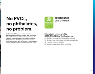 No PVCs,
no phthalates,
no problem.
3M™ Envision™ Films and Overlaminates have
earned the prestigious GREENGUARD Gold Certification.
This certification requires that products meet some of
the world’s most rigorous third-party testing standards
for low emissions of volatile organic compounds into
indoor environments. Now you can offer a greener graphic
solution that will contribute to healthier indoor air quality.
GREENGUARD
Gold Certified
3M products now covered by
GREENGUARD Gold Certification are:
3M™
Envision™
Print Wrap Films LX480mC and SV480mC
3M™
Envision™
Wrap Overlaminates 8548G, 8549L and 8550M
3M™ Envision™ Print Film 48C-20R
3M™
Envision™
Overlaminates 8048G and 8050M
43
 