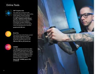 Online Tools
3M™ Graphics Hub
Your daily go-to resource with
exclusive access to tips, case studies,
white papers, product samples
and more. Here you’ll also find
the 3M™ Graphics Install Wizard
software, designed to help Graphic
Manufacturers and Installation
Companies manage installations
more efficiently, so you can spend
more time growing your business.
graphicshub.3M.com
Brand You
Our online hub is full of fresh content
and industry-leading tools and
resources to help your customers
bring their branding vision to life.
3M.com/3M/en_US/brand-you
COSMO
The 3M COmmercial Solutions MO-
bile (COSMO) app gives you instant
access to a wide range of informative
videos and literature pieces on 3M’s
leading Commercial Graphics, Archi-
tectural Markets and Cleaning and
Workplace Safety products.
Search 3M™
COSMO app on iOS
or Android
50
 