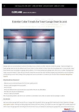 Call Now (216) 438-2931 • (440) 647-8884 • (234) 203-0229 • (844) 611-2434
Garage doors are very important to ensure the safety of your vehicles or other materials inside the garage. A weak, damaged or a
faulty garage door can be the weakest part of your home. In Ohio, almost in every house has the garage door. In every month, many
house owners face many types of garage door problems. To fix those problematic garage doors, there are a number of garage door
repair service providers in Ohio. But you should choose the best and the most reliable company that provide the most trustworthy
and satisfying service. Well, among all the garage door service providers in Cleveland, you should choose Cleveland Garage Door
Experts.
Why Should You Choose Us?
· Because we are promised to give the first-class quality service.
· We are a well-equipped service provider.
· We serve 24/7.
· We do not demand too much money from your wallet. We are very affordable.
· We have over 40 years of experience.
· We are trusted and reliable.
We are providing endless services to our customers in Cleveland. Let’s check our overall service packages in detail:
Our Service:
We have various garage door services for you. Garage door installation service, garage door maintenance, door inspections, Garage
door opener repair, choosing the best garage door brands and many others. Our experts are also can suggest the suitable shape and
color of your new garage door according to the trend. Even if you are looking for painting your garage door, we are here to it for you.
M a r 2 5 , 2 0 1 6
Exterior Color Trends for Your Garage Door in 2016
C l e v e l a n d g a r a g e d o o r S i t e A d m i n
/ G a r a g e D o o r, G a r a g e D o o r
O p e n e r
converted by Web2PDFConvert.com
 