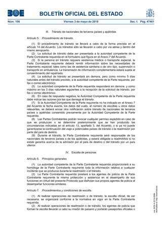 III. Tránsito de nacionales de terceros países y apátridas
Artículo 5. Procedimiento de tránsito.
(1) El procedimiento de tránsito se llevará a cabo de la forma prevista en el
artículo 14 del Acuerdo. Los tránsitos sólo se llevarán a cabo por vía aérea y dentro del
mismo aeropuerto.
(2) La solicitud de tránsito debe ser presentada a la autoridad competente de la
Parte Contratante requerida en el formulario que figura en el Anexo 7 del Acuerdo.
(3) Si la persona en tránsito requiere asistencia médica o transporte especial, la
Parte Contratante requirente deberá remitir información sobre las necesidades de
tratamiento especial, tales como las de asistencia sanitaria o de otro tipo, supervisión o
transporte en ambulancia. La transmisión de información complementaria estará sujeta al
consentimiento del repatriado.
(4) La solicitud de tránsito se presentará sin demora, pero como mínimo 5 días
naturales antes del tránsito previsto, a la autoridad competente de la Parte requerida, por
fax o correo electrónico.
(5) La autoridad competente de la Parte requerida responderá sin demora, y como
máximo en los 3 días naturales siguientes a la recepción de la solicitud de tránsito, por
fax o correo electrónico.
(6) En caso de respuesta negativa, la Autoridad Competente de la Parte requerida
debe indicar las razones por las que deniega el tránsito.
(7) Si la Autoridad Competente de la Parte requirente no ha indicado en el Anexo 7
del Acuerdo la fecha exacta, los datos del vuelo, el número de escoltas u otros datos
relevantes, se deberá enviar otra notificación sobre tránsito de nacionales de terceros
países o apátridas consentido previamente por la Autoridad Competente de la Parte
requerida.
(8) Las Partes Contratantes podrán revocar cualquier permiso expedido en caso de
que se produzcan o se determine posteriormente que se han producido las
circunstancias indicadas en el artículo 13, apartado 3, del Acuerdo, o si ya no puede
garantizarse la continuación del viaje a potenciales países de tránsito o la readmisión por
parte del país de destino.
(9) Durante el tránsito, la Parte Contratante requirente será responsable de los
nacionales de terceros países o de los apátridas, y estará obligada a readmitirlos si no
existe garantía acerca de la admisión por el país de destino o del tránsito por un país
ulterior.
IV. Escolta de personas
Artículo 6. Principios generales.
(1) La autoridad competente de la Parte Contratante requerida proporcionará a su
homóloga de la Parte Contratante requirente toda la información relativa a cualquier
incidente que se produzca durante la readmisión o el tránsito.
(2) La Parte Contratante requerida prestará a los agentes de policía de la Parte
Contratante requirente la misma protección y asistencia en el desempeño de sus
funciones en virtud del presente Protocolo que disfrutan sus propios agentes de policía al
desempeñar funciones similares.
Artículo 7. Procedimientos y condiciones de escolta.
(1) Al realizar operaciones de readmisión o de tránsito, la escolta oficial, de ser
necesaria, se organizará conforme a la normativa en vigor en la Parte Contratante
requerida.
(2) Al realizar operaciones de readmisión o de tránsito, los agentes de policía que
forman la escolta llevarán a cabo su misión de paisano y portarán pasaportes oficiales o
BOLETÍN OFICIAL DEL ESTADO
Núm. 106 Viernes 3 de mayo de 2019 Sec. I. Pág. 47461
cve:BOE-A-2019-6566
Verificableenhttp://www.boe.es
 