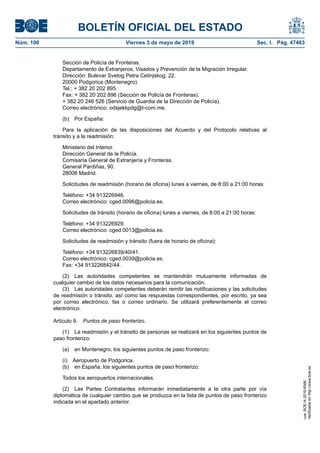Sección de Policía de Fronteras.
Departamento de Extranjeros, Visados y Prevención de la Migración Irregular.
Dirección: Bulevar Svetog Petra Cetinjskog, 22.
20000 Podgorica (Montenegro).
Tel.: + 382 20 202 895.
Fax: + 382 20 202 896 (Sección de Policía de Fronteras).
+ 382 20 246 526 (Servicio de Guardia de la Dirección de Policía).
Correo electrónico: odsjekkpdg@t-com.me.
(b) Por España:
Para la aplicación de las disposiciones del Acuerdo y del Protocolo relativas al
tránsito y a la readmisión:
Ministerio del Interior.
Dirección General de la Policía.
Comisaría General de Extranjería y Fronteras.
General Pardiñas, 90.
28006 Madrid.
Solicitudes de readmisión (horario de oficina) lunes a viernes, de 8:00 a 21:00 horas:
Teléfono: +34 913226946.
Correo electrónico: cged.0096@policia.es.
Solicitudes de tránsito (horario de oficina) lunes a viernes, de 8:00 a 21:00 horas:
Teléfono: +34 913226929.
Correo electrónico: cged.0013@policia.es.
Solicitudes de readmisión y tránsito (fuera de horario de oficina):
Teléfono: +34 913226839/40/41.
Correo electrónico: cged.0039@policia.es.
Fax: +34 913226842/44.
(2) Las autoridades competentes se mantendrán mutuamente informadas de
cualquier cambio de los datos necesarios para la comunicación.
(3) Las autoridades competentes deberán remitir las notificaciones y las solicitudes
de readmisión o tránsito, así como las respuestas correspondientes, por escrito, ya sea
por correo electrónico, fax o correo ordinario. Se utilizará preferentemente el correo
electrónico.
Artículo 9. Puntos de paso fronterizo.
(1) La readmisión y el tránsito de personas se realizará en los siguientes puntos de
paso fronterizo:
(a) en Montenegro, los siguientes puntos de paso fronterizo:
(i) Aeropuerto de Podgorica.
(b) en España, los siguientes puntos de paso fronterizo:
Todos los aeropuertos internacionales.
(2) Las Partes Contratantes informarán inmediatamente a la otra parte por vía
diplomática de cualquier cambio que se produzca en la lista de puntos de paso fronterizo
indicada en el apartado anterior.
BOLETÍN OFICIAL DEL ESTADO
Núm. 106 Viernes 3 de mayo de 2019 Sec. I. Pág. 47463
cve:BOE-A-2019-6566
Verificableenhttp://www.boe.es
 
