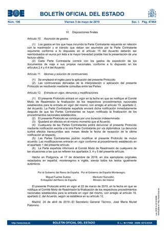 VI. Disposiciones finales
Artículo 10. Asunción de gastos.
(1) Los gastos en los que haya incurrido la Parte Contratante requerida en relación
con la readmisión y el tránsito que deban ser asumidos por la Parte Contratante
requirente conforme a lo dispuesto en el artículo 15 del Acuerdo deberán ser
reembolsados en euros por ésta a la mayor brevedad posible tras la presentación de una
factura válida.
(2) Cada Parte Contratante correrá con los gastos de expedición de los
documentos de viaje a sus propios nacionales, conforme a lo dispuesto en los
artículos 2.4 y 4.4 del Acuerdo.
Artículo 11. Idiomas y solución de controversias.
(1) Se empleará el inglés para la aplicación del presente Protocolo.
(2) Las controversias derivadas de la interpretación o aplicación del presente
Protocolo se resolverán mediante consultas entre las Partes.
Artículo 12. Entrada en vigor, denuncia y modificaciones.
(1) El presente Protocolo entrará en vigor en la fecha en que se notifique al Comité
Mixto de Readmisión la finalización de los respectivos procedimientos nacionales
establecidos para la entrada en vigor del mismo, con arreglo al artículo 19, apartado 2,
del Acuerdo. La Parte Contratante española enviará dicha notificación inmediatamente
después de que las Partes Contratantes se hayan notificado la finalización de los
procedimientos nacionales establecidos.
(2) El presente Protocolo se concluye por una duración indeterminada.
(3) Quedará sin efectos en el mismo momento que el Acuerdo.
(4) Cualquiera de las Partes Contratantes podrá denunciar el presente Protocolo
mediante notificación escrita a la otra Parte Contratante por vía diplomática. La denuncia
surtirá efectos transcurridos seis meses desde la fecha de recepción de la última
notificación al respecto.
(5) Las Partes Contratantes podrán modificar el presente Protocolo de mutuo
acuerdo. Las modificaciones entrarán en vigor conforme al procedimiento establecido en
el apartado 1 del presente artículo.
(6) La Parte española informará al Comité Mixto de Readmisión de cualquiera de
las situaciones a las que se refieren los apartados 3, 4 y 5 del presente artículo.
Hecho en Podgorica, el 17 de diciembre de 2018, en dos ejemplares originales
redactados en español, montenegrino e inglés, siendo todos los textos igualmente
auténticos.
Por el Gobierno del Reino de España, Por el Gobierno de España Montenegro,
Miguel Fuertes Suárez,
Embajador del Reino de España
Mevludin Nuhodžić,
Ministro del Interior
El presente Protocolo entró en vigor el 22 de marzo de 2019, en la fecha en que se
notifique al Comité Mixto de Readmisión la finalización de los respectivos procedimientos
nacionales establecidos para la entrada en vigor del mismo, con arreglo al artículo 19,
apartado 2, del Acuerdo, según se establece en su artículo 12.
Madrid, 24 de abril de 2019.–El Secretario General Técnico, José María Muriel
Palomino.
BOLETÍN OFICIAL DEL ESTADO
Núm. 106 Viernes 3 de mayo de 2019 Sec. I. Pág. 47464
cve:BOE-A-2019-6566
Verificableenhttp://www.boe.es
http://www.boe.es BOLETÍN OFICIAL DEL ESTADO D. L.: M-1/1958 - ISSN: 0212-033X
 