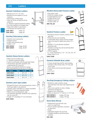 310
EXTERIORHARDWARE
Ladders
Sea-Dog Telescoping Ladders
Stainless steel construction
Gudgeon mount
Comes with securing strap
Width: 8-3/4"
SED 328202 2-step, 23-3/8"
SED 328203 3-step, 34-3/8"
Windline Removable Pontoon Ladder
Four plastic steps
Folds for compact storage
Length deployed: 46.5"
Length stowed: 28.0"
Height stowed:5.0"
Overall width: 16"
WIN TDL-4E
Garelick Deluxe Series Ladders
White traction molded steps
1" diameter aluminum tubing
All aluminum adjustable standoffs with
Recommended for persons up to 175 pounds
Part # Steps H x W Hook
GAR 05031 3 36" x 15" 11"
GAR 05037 3 36" x 15" 7"
GAR 05041 4 48" x 15" 11"
Garelick Latch Type Ladder
Designed for boats with unusual gunwales where a
hook type ladder is not practical
Attaches easily with Shur-Loc catches (included)
Durable 1" diameter aluminum tubing
White traction molded plastic steps
All aluminum adjustable standoffs with cushioned
Length: 56" (including 13" over rail hook)
GAR 10049
Contour design hugs hull for side boarding
swivel snap
Vinyl sleeves will not mar hull material
3-steps
33" x 13.5"
GAR 13003
Sea-Dog Emergency Folding Ladders
Molded-in, high-visibility orange
polycarbonate with nylon rope supporting the
frame
They secure quickly to cleats, railings,
stanchions and halyards
Supports up to 300 pounds
Steps are spaced at 1' 6" and are 11-3/4" wide
SED 582502-1 4-steps, 2'5" long
SED 582503-1 3-steps, 1'6" long
Davis Swim Stirrup
Engineered to provide safe, easy
access to small boats
Easy to install to gunwales, transoms,
or open bows
Floats
Complete hardware and instructions
included
DIN 1466
Garelick Fold-Down Ladders
Mounts on 6-1/2" x 12" area
transoms
Self-locking, folding hinge
Tube rail can be cut and moved for
1" diameter anodized aluminum tubing
Strap locks ladder in up position
All fasteners are stainless steel
GAR 18017 2-step, 15"
GAR 18018 3-step, 25" Garelick Pontoon Ladder
Permanent mount at transom, ideally at stern
gate door
Folds down for easy boarding
Comfortable black contour traction molded
steps extra deep for added step surface (5" x
12")
Durable 1" (3 cm) diameter anodized
aluminum tube
Includes securing clip, and second step abuts
end of pontoon log
250 lb. capacity
2 - 4 step, Fold Down L: 14" + 32", OL: 46", 16"
Made in the U.S.A.
GAR 12380
 