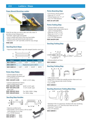 312
EXTERIORHARDWARE
Ladders / Steps
Great for any dog you want to take out in the water. It
provides an easy entrance/exit.
Portable, lightweight and durable
Easy to attach and remove from any boat ladder
Reduces pain and strain for pets and owners
Measures 16" x 64" and folds in half for easy storage
PAW 5200
Paws Aboard Boarding Ladder
Sea-Dog Folding Step
Chrome plated cast brass
SED 322620-1
Sea-Dog Deck Steps
Injection molded rubber step with stamped stainless steel trim
Part # A B C Fastener
SED 328012-1 2-1/4" 8-3/8" 7-11/16" #8 FH
SED 328017-1 Replacement pad for 328012
SED 328013-1 3-3/8" 8-7/8" 8-3/16" #8 FH
Perko Step Plates
Chrome plated zinc frame
Black molded soft plastic pad
Use #8 FH fasteners
PER 1325-DP1-CHR 8-3/4" x 3-1/4", 2/pkg
Chrome plated bronze frames
Black molded plastic pads
PER 1043-DP1-CHR 8-3/4" x 3-1/4", each
PER 1043-DP2-CHR 11-1/2" x 5-3/4", each
Spare pads:
PER 1050-DP1-BLK For 1325-1/1043-1, 2/pkg
PER 1050-DP2-BLK For 1043-2, 2/pkg
Perko Folding Step
Chrome plated cast bronze
Stainless steel spring holds step in
open or closed position
Step size: 4-1/8" x 2-1/4"
Base size: 4-1/4" x 1-3/4"
Folded projection 1-3/8"
Use 5/16" RH fasteners
PER 344-DP-CHR
Sea-Dog Aluminum Folding Mast Step
Protrudes only 1-1/2" from the mast when not in use
Step has 5" tread width
Use 1/4" fasteners
SED 328030-1
Perko Boarding Step
Cast bronze chrome plated
Step size: 6" x 4-1/4"
Mount bracket size: 6" x 2"
Use 5/16" RH fasteners
PER 351-DP-CHR
Injection molded nylon
Step handles can be used as a lift on small
boat transoms or as a step
Use #10 RH fasteners
SED 227260-1 Black
SED 227261-1 White
Sea-Dog Step Handles
Sea-Dog Folding Step
304 stainless steel
Steps lock in a rattle-free upright position when not in use
4-1/4" long step provides secure footing
Use #10 PH
SED 328025-1
 