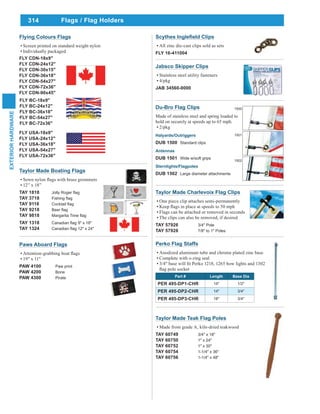 314
EXTERIORHARDWARE
Taylor Made Teak Flag Poles
Made from grade A, kiln-dried teakwood
TAY 60749 3/4" x 18"
TAY 60750 1" x 24"
TAY 60752 1" x 30"
TAY 60754 1-1/4" x 36"
TAY 60756 1-1/4" x 48"
Flags / Flag Holders
Paws Aboard Flags
19" x 11"
PAW 4100 Paw print
PAW 4200 Bone
PAW 4300 Pirate
Taylor Made Boating Flags
12” x 18”
TAY 1818
TAY 3718
TAY 9118
TAY 9218
TAY 9818
TAY 1318
TAY 1324
Flying Colours Flags
Screen printed on standard weight nylon
Individually packaged
FLY USA-18x9"
FLY USA-24x12"
FLY USA-36x18"
FLY USA-54x27"
FLY USA-72x36"
FLY BC-18x9"
FLY BC-24x12"
FLY BC-36x18"
FLY BC-54x27"
FLY BC-72x36"
FLY CDN-18x9"
FLY CDN-24x12"
FLY CDN-30x15"
FLY CDN-36x18"
FLY CDN-54x27"
FLY CDN-72x36"
FLY CDN-90x45"
Scythes Clips
All zinc die-cast clips sold as sets
FLY 16-411004
Taylor Made Charlevoix Flag Clips
One piece clip attaches semi-permanently
Flags can be attached or removed in seconds
The clips can also be removed, if desired
TAY 57926 3/4" Pole
TAY 57928 7/8" to 1" Poles
Du-Bro Flag Clips
Made of stainless steel and spring loaded to
hold on securely at speeds up to 65 mph.
2/pkg
Halyards/Outriggers
DUB 1500 Standard clips
Antennas
DUB 1501 Wide w/soft grips
Sternlights/Flagpoles
DUB 1502 Large diameter attachments
1500
1501
1502
Jabsco Skipper Clips
Stainless steel utility fasteners
4/pkg
JAB 34560-0000
Perko Flag Staffs
Anodized aluminum tube and chrome plated zinc base
Complete with o-ring seal
Part # Length Base Dia
PER 495-DP1-CHR 14" 1/2"
PER 495-DP2-CHR 14" 3/4"
PER 495-DP3-CHR 18" 3/4"
 