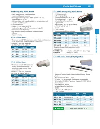 287
EXTERIORHARDWARE
Windshield Wipers
Wiper Motor Switches pg 78
AFI HD 1.5 Wiper Motors
Powers up to a 22” deluxe arm and deluxe blade combination or
a 20” Premier arm and Premier blade combination
Includes 5 amp fuse and holder
L: 7-3/4” x W: 4” D: x 2-3/4”
Part # Length Sweep
AFI 71011 1.5” shaft 110°
AFI 71012 2.5”shaft 110°
AFI 71081 1.5” shaft 80°
AFI 71082 2.5” shaft 80°
AFI HD 2.5 Wiper Motors
Powers up to a 26” deluxe arm and
deluxe blade combination or a 24”
premier arm and premier blade
combination
Includes 6 amp fuse and holder
L: 7-7/8” W: x 4-1/4” x D: 3”
Part # Length Sweep
AFI 82011 1.5” shaft 110°
AFI 82012 2.5” shaft 110°
AFI 82081 1.5” shaft 80°
AFI 82082 2.5” shaft 80°
AFI Heavy Duty Wiper Motors
Fully sealed powder coated aluminum
waterproof base and housing
Factory preset sweep angles of 80° or 110°, with easy
adjustment to 45° or 60°
Chrome plated solid brass knurled drive nut with brass and
stainless steel drive shaft
Two speed motor
Sealed 6” wire leads, 16 AWG
Adjustable right or left self parking (coast to park)
5/8” diameter shaft (16mm)
12 volts
3 year warranty
AFI “MRV” Heavy Duty Wiper Motors
5/8" Diameter shaft
Left or right parking
Accommodates blades 16" to 24"
12 volt draws max., 3.5 amp
Includes 5 amp fuse and holder
2 speed motor
Selectable 45o
, 60o
, 80o
or 110o
sweep
L: 7-7/16" x W: 4" x D: 2"
12 volts
3 year warranty
Not recommended for exterior use
Part # Volts Length Sweep
AFI 34000 12 2-1/2" shaft 80°
AFI 34001 12 1-1/2" shaft 80°
AFI 34005 12 3-1/2" shaft 80°
AFI 34011 12 1-1/2" shaft 110°
AFI 34210 24 2-1/2" shaft 110°
Requires the use of a three position switch.
Accessories:
C/H 75212-04 3-Position switch (Off / Park - Low / High)
AFI 33025 Motor cover - White
AFI 1000 Series Heavy Duty Wiper Kits
Waterproof housing made of stabilized high impact thermal
plastic
Maximum current draw- 5 amps
Up to 16" x 16" arm x blade combination recommended
Kit includes #31012B 14" polymer blade and #33007 deluxe
adjustable arm
Self parking left or right
Includes 5 amp fuse and holder
12VDC
L: 6-5/8" x W: 3-3/8" x D: 2"
3 year warranty
Part # Description
Shaft
Dia.
Shaft
Length Sweep
AFI 37100 Frame mount kit 5/8" 2-1/2" 80o
AFI 37200 Frame mount kit 5/8" 2-1/2" 110o
AFI 37110 Motor only 5/8" 2-1/2" 110o
AFI 37180 Motor only 5/8" 2-1/2" 80°
 
