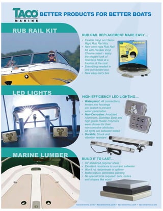 BUILD IT TO LAST…
RUB RAIL REPLACEMENT MADE EASY…
HIGH EFFICIENCY LED LIGHTING…
Waterproof:
Non-Corrosive:
Durable:
LED LIGHTS
MARINE LUMBER
BETTER PRODUCTS FOR BETTER BOATS
 
