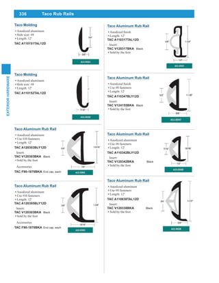 336
EXTERIORHARDWARE
Taco Aluminum Rub Rail
Length: 12'
TAC A110317TAL12D
Insert:
TAC V120317BKA Black
Sold by the foot
Taco Aluminum Rub Rail
Anodized aluminum
Use #10 fasteners
Length: 12'
TAC A120303BLY12D
Insert:
TAC V120303BKA Black
Sold by the foot
Accessories
TAC F90-1870BKA End cap, each
Taco Aluminum Rub Rail
Anodized aluminum
Use #10 fasteners
Length: 12'
TAC A120305BLY12D
Insert:
TAC V120303BKA Black
Sold by the foot
Accessories
TAC F90-1870BKA End cap, each
Taco Molding
Anodized aluminum
Hole size: #8
Length: 12'
TAC A110152TAL12D
Taco Molding
Anodized aluminum
Hole size: #8
Length: 12'
TAC A110151TAL12D
Taco Aluminum Rub Rail
Use #8 fasteners
Length: 12'
TAC A110347BLY12D
Insert:
TAC V124155BKA Black
Sold by the foot
Taco Aluminum Rub Rail
Anodized aluminum
Use #8 fasteners
Length: 12'
TAC A110342BLY12D
Insert:
TAC V120342BKA Black
Sold by the foot
Taco Aluminum Rub Rail
Anodized aluminum
Use #8 fasteners
Length: 12'
TAC A110638TAL12D
Insert:
TAC V120338BKA Black
Sold by the foot
Taco Rub Rails
 