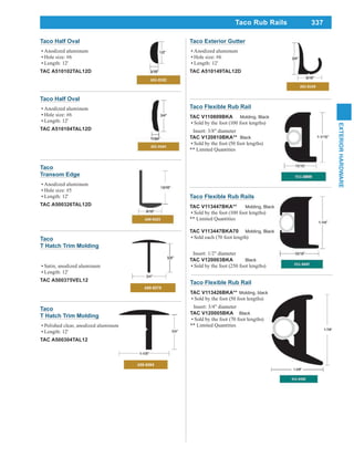 337
EXTERIORHARDWARE
Taco
Transom Edge
Anodized aluminum
Hole size: #5
Length: 12'
TAC A500326TAL12D
Taco
T Hatch Trim Molding
Polished clear, anodized aluminum
Length: 12'
TAC A500304TAL12
Taco
T Hatch Trim Molding
Satin, anodized aluminum
Length: 12'
TAC A500375VEL12
Taco Exterior Gutter
Anodized aluminum
Hole size: #6
Length: 12'
TAC A510149TAL12D
Taco Half Oval
Anodized aluminum
Hole size: #6
Length: 12'
TAC A510104TAL12D
Taco Half Oval
Anodized aluminum
Hole size: #6
Length: 12'
TAC A510102TAL12D
Taco Flexible Rub Rail
TAC V113426BKA** Molding, black
Sold by the foot (50 foot lengths)
Insert: 3/4" diameter
TAC V120005BKA Black
Sold by the foot (70 foot lengths)
** Limited Quantities
Taco Flexible Rub Rails
TAC V113447BKA** Molding, Black
Sold by the foot (100 foot lengths)
** Limited Quantities
TAC V113447BKA70 Molding, Black
Sold each (70 foot length)
Insert: 1/2" diameter
TAC V120003BKA Black
Sold by the foot (250 foot lengths)
Taco Flexible Rub Rail
TAC V110809BKA Molding, Black
Sold by the foot (100 foot lengths)
Insert: 3/8" diameter
TAC V120810BKA** Black
Sold by the foot (50 foot lengths)
** Limited Quantities
Taco Rub Rails
 