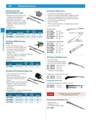 288
EXTERIORHARDWARE
Windshield Wipers
AFI Model AFI-500
Standard Wipers & Kits
Waterproof housing made of UV
stabilized, high-temperature,
high-impact thermoplastic
Maximum current draw: 2 amps
Includes 11" deluxe curved blade
33004 and deluxe adjustable arm
33006AS
Self parking
12 volts
Part # Description
Shaft
Dia.
Shaft
Length Sweep
AFI 30004 Frame mount kit 1/2" 2-1/2" 80o
AFI 30005 Frame mount kit 1/2" 2-1/2" 110o
AFI Model STD Standard Wiper Kits
Case construction is of corrosion-
proof, aluminum alloy
Base plate and mounting plate are
naval brass with heavy chrome
plating
Includes 11" deluxe curved blade
33004 and deluxe adjustable arm
33006AS
Self parking
Not waterproof - Interior installations only
12VDC, max. 2 amp draw
Part # Description
Shaft
Dia.
Shaft
Length Sweep
AFI 32000 Frame mount 3/8" 2-1/2" 80o
AFI 32001 Deck mount 1/2" 3-1/2" 80o
AFI 32002 Frame mount 3/8" 2-1/2" 110o
AFI Model WMW Standard
Wiper Kit
100% water resistant wiper
Corrosion resistant case and shaft
housing are chrome-plated brass
Front plate and wiper shaft are
stainless steel
Includes 11" deluxe curved blade 33004 and
deluxe adjustable arm 33006AS
Self parking
Max. current draw: 2 amps
12 volts
Part # Description
Shaft
Dia.
Shaft
Length Sweep
AFI 30002 Frame mount 3/8" 2-1/2" 110°
AFI Deluxe S/S Wiper Arms
Fit on 5/8" shafts
Articulating/bend back feature
Set screw motor shaft clamping
AFI 33006A* 6-3/4" to 10-1/2"
AFI 33007A* 10" to 14"
AFI 33010A 14" to 20"
*Includes 3/8" shaft adapter
Black epoxy coated stainless steel
AFI 33012A 10" to 14"
AFI 33014A 14" to 20"
Pantographic Wiper Arms
Adjustable pantographic stainless steel arm
AFI 33032A 12" to 17"
AFI 33037A 17" to 22"
AFI Premier Wiper Arms
316 Stainless steel and brass construction
Features “Articulating/Bend-Back” design that locks
the arm in an upright position for window cleaning
Chrome plated solid brass motor shaft mount with set
screw for a secure installation
Fit on 5/8” shafts
*Wet version has a built-in, two sided spray head and
hose (with 18” lead)
Premier Arms
AFI 33084 15" - 20"
AFI 33084W 15" - 20" Wet
AFI 33086 20" - 25"
AFI 33086W 20" - 25" Wet
AFI 33088 25" - 30"
Pantographic Premier Arms
AFI 33090 12" - 17"
AFI 33090W 12" - 17" Wet
AFI 33092 17" - 22"
AFI 33092W 17" - 22" Wet
AFI 33094 22" - 26"
AFI 33096 26" - 30"
AFI Standard S/S Wiper Arm
Stainless steel
Adjusts 10" to 14"
Use 33001 ot 33019 blades
AFI 33020
Pantographic arms will only function properly
with a sweep angle of 80° or less.
 