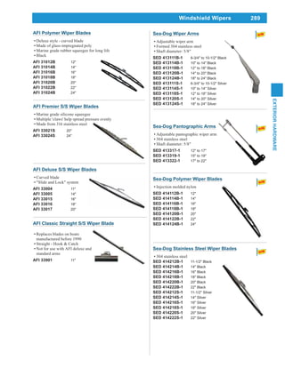 289
EXTERIORHARDWARE
Windshield Wipers
AFI Polymer Wiper Blades
Deluxe style - curved blade
Made of glass-impregnated poly
Marine grade rubber squeegee for long life
Black
AFI 31012B 12"
AFI 31014B 14"
AFI 31016B 16"
AFI 31018B 18"
AFI 31020B 20"
AFI 31022B 22"
AFI 31024B 24"
AFI Deluxe S/S Wiper Blades
Curved blade
"Slide and Lock" system
AFI 33004 11"
AFI 33005 14"
AFI 33015 16"
AFI 33016 18"
AFI 33017 20"
AFI Classic Straight S/S Wiper Blade
Replaces blades on boats
manufactured before 1990
Straight - Hook & Catch
Not for use with AFI deluxe and
standard arms
AFI 33901 11"
AFI Premier S/S Wiper Blades
Marine grade silicone squeegee
Multiple 'claws' help spread pressure evenly
Made from 316 stainless steel
AFI 33021S 20"
AFI 33024S 24"
Sea-Dog Wiper Arms
Adjustable wiper arm
Formed 304 stainless steel
Shaft diameter: 5/8"
SED 413111B-1 6-3/4" to 10-1/2" Black
SED 413114B-1 10" to 14" Black
SED 413118B-1 12" to 18" Black
SED 413120B-1 14" to 20" Black
SED 413124B-1 18" to 24" Black
SED 413111S-1 6-3/4" to 10-1/2" Silver
SED 413114S-1 10" to 14" Silver
SED 413118S-1 12" to 18" Silver
SED 413120S-1 14" to 20" Silver
SED 413124S-1 18" to 24" Silver
Sea-Dog Pantographic Arms
Adjustable pantographic wiper arm
304 stainless steel
Shaft diameter: 5/8"
SED 413317-1 12" to 17"
SED 413319-1 15" to 19"
SED 413322-1 17" to 22"
Sea-Dog Polymer Wiper Blades
Injection molded nylon
SED 414112B-1 12"
SED 414114B-1 14"
SED 414116B-1 16"
SED 414118B-1 18"
SED 414120B-1 20"
SED 414122B-1 22"
SED 414124B-1 24"
Sea-Dog Stainless Steel Wiper Blades
304 stainless steel
SED 414212B-1 11-1/2" Black
SED 414214B-1 14" Black
SED 414216B-1 16" Black
SED 414218B-1 18" Black
SED 414220B-1 20" Black
SED 414222B-1 22" Black
SED 414212S-1 11-1/2" Silver
SED 414214S-1 14" Silver
SED 414216S-1 16" Silver
SED 414218S-1 18" Silver
SED 414220S-1 20" Silver
SED 414222S-1 22" Silver
 