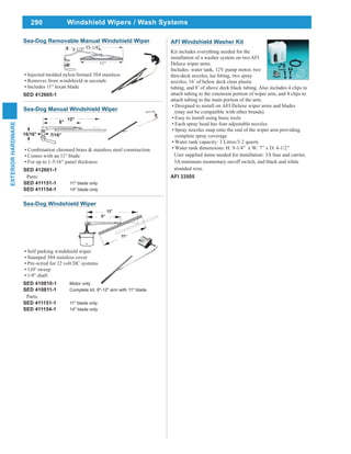 290
EXTERIORHARDWARE
Windshield Wipers / Wash Systems
Sea-Dog Manual Windshield Wiper
Combination chromed brass & stainless steel construction
Comes with an 11" blade
For up to 1-5/16" panel thickness
SED 412601-1
Parts:
SED 411151-1 11" blade only
SED 411154-1 14" blade only
Sea-Dog Removable Manual Windshield Wiper
Injected molded nylon/formed 304 stainless
Removes from windshield in seconds
Includes 11” lexan blade
SED 412605-1
Sea-Dog Windshield Wiper
Self parking windshield wiper
Stamped 304 stainless cover
Pre-wired for 12 volt DC systems
110o
sweep
1/4" shaft
SED 410810-1 Motor only
SED 410811-1 Complete kit. 8"-12" arm with 11" blade
Parts:
SED 411151-1 11" blade only
SED 411154-1 14" blade only
AFI Windshield Washer Kit
Kit includes everything needed for the
installation of a washer system on two AFI
Deluxe wiper arms.
Includes: water tank, 12V pump motor, two
nozzles, 16’ of below deck clear plastic
tubing, and 8’ of above deck black tubing. Also includes 4 clips to
attach tubing to the extension portion of wiper arm, and 4 clips to
attach tubing to the main portion of the arm.
Designed to install on AFI Deluxe wiper arms and blades
(may not be compatible with other brands)
Easy to install using basic tools
Each spray head has four adjustable nozzles
Spray nozzles snap onto the end of the wiper arm providing
complete spray coverage
Water tank capacity: 3 Litres/3.2 quarts
Water tank dimensions: H: 9-1/4” x W: 7” x D: 4-1/2”
User supplied items needed for installation: 3A fuse and carrier,
3A minimum momentary on/off switch, and black and white
stranded wire.
AFI 33505
 