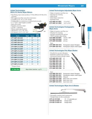 291
EXTERIORHARDWARE
Windshield Wipers
United Technologies Flex Wiper Blades
Galvanized frames, powder coated
UTP AMP-302-1120 12"
UTP AMP-302-1140 14"
UTP AMP-302-1160 16"
UTP AMP-302-1180 18"
UTP AMP-302-1200 20"
UTP AMP-302-1220 22"
UTP AMP-302-1280 28"
Parts:
UTP AMP-305-1015
UTP AMP-305-1021 Pantographic adaptor metal & glass
UTP AMP-313-1016 Fitting kit
UTP AMP-334-1008 Black motor cover w/switch
UTP AMP-334-1009 Black motor cover
UTP AMP-334-1012 Sand motor cover
United Technologies Adjustable Wiper Arms
Flip back for cleaning
Hook blade connection
Rotatable head
UTP AMP-341-5001 11" to 15.5"
UTP AMP-341-5002 14.5" to 19.5"
United Technologies Pantographic
Wiper Arms
Flip back for cleaning
Includes mounting bolt and nut
*WET includes spray tubing
UTP AMP-352-0091 16" Arm - Wet*
UTP AMP-352-0094 18" Arm
UTP AMP-352-0096 20" Arm
Parts:
UTP AMP-305-1015
UTP AMP-305-1021 Pantographic adaptor metal & glass
United Technologies Wiper Arm & Blades
Top quality stainless steel construction
UTP LE-721156S 10" - 14" adjustable arm
UTP BD-721020-12" Straight blade
UTP BD-721020-14" Straight blade
United Technologies
208 & 212 Series Wiper Motors
Oscillating wiper motor produces 5.9 lbs (208) & 8.85 lbs (212)
of torque
Available in 65°, 85° or 110° sweeps
1", 2" and 3" shaft lengths available
Brass pivot body
Stainless steel pivot shaft
12VDC, 3 amp draw
208 Series L: 8.3" x W: 4.01"
212 Series L: 8.33" x W: 3.82"
Part # Shaft Sweep
Max.
Blade
UTP AMP-208-2001 1" 85° 17"
UTP AMP-208-2003* 1" 110° 15"
UTP AMP-208-2201 2" 85° 17"
UTP AMP-208-2203 2" 110° 15"
UTP AMP-212-2000 1" 65° 22"
UTP AMP-212-2001 1" 85° 20"
UTP AMP-212-2003* 1" 110° 18"
UTP AMP-212-2200 2" 65° 22"
UTP AMP-212-2201 2" 85° 20"
UTP AMP-212-2203* 2" 110° 18"
UTP AMP-212-2400 3" 65° 22"
UTP AMP-212-2401 3" 85° 20"
UTP AMP-212-2403 3" 110° 18"
* Request Items
208
Wiper Motor Switches pg 78
 