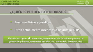 EXTERIORIZACIÓN
VOLUNTARIA
REPÚBLICA
ARGENTINA
Si están inscriptos  tienen que presentar las declaraciones juradas de
ganancias y bienes personales del año 2012 antes del 31/mayo/2013
¿QUIÉNES PUEDEN EXTERIORIZAR?
Personas físicas y jurídicas
Estén actualmente inscriptos o no ante la AFIP
 