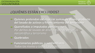 EXTERIORIZACIÓN
VOLUNTARIA
REPÚBLICA
ARGENTINA
Quienes pretendan exteriorizar sumas de dinero producto
del lavado de activos y financiamiento del terrorismo
Querellados o imputados penalmente
Por delitos de lavado de dinero, trata de personas,
narcotráfico y terrorismo
Funcionarios públicos, y sus familiares
Todos los niveles y todos los poderes
Quebrados
¿QUIÉNES ESTÁN EXCLUIDOS?
 