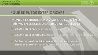 EXTERIORIZACIÓN
VOLUNTARIA
REPÚBLICA
ARGENTINA
MONEDA EXTRANJERA Y DIVISAS QUE ESTÉN EN EL
PAÍS Y/O EN EL EXTERIOR AL 30 DE ABRIL DEL 2013
SI ESTÁN EN EL PAÍS: se depositan en un banco local
SI ESTÁN EN EL EXTERIOR: se transfieren desde el exterior a nuestro país
También se puede incluir el producido de la venta de otros
bienes en el exterior: acciones, inmuebles, otras inversiones
¿QUÉ SE PUEDE EXTERIORIZAR?
 