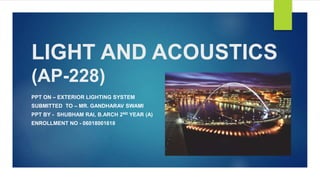 LIGHT AND ACOUSTICS
(AP-228)
PPT ON – EXTERIOR LIGHTING SYSTEM
SUBMITTED TO – MR. GANDHARAV SWAMI
PPT BY - SHUBHAM RAI, B.ARCH 2ND YEAR (A)
ENROLLMENT NO - 06018001618
 