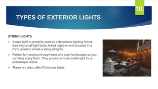 TYPES OF EXTERIOR LIGHTS
STRING LIGHTS
 A rope light is primarily used as a decorative lighting fixture,
featuring small light bulbs linked together and encased in a
PVC jacket to create a string of lights.
 Perfect for hanging through trees and over hardscapes so you
can truly enjoy them. They provide a more subtle light for a
picturesque scene.
 These are also called Christmas lights.
10.
 