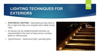 LIGHTING TECHNIQUES FOR
EXTERIORS
 STEP/DECK LIGHTING – Step lighting brings deck to
life in night and help us to navigate stairs safely during
night.
 Its fixtures can be installed beneath benches, as
recessed light in the risers of step and as a surface
lights on vertical posts.
 Typical fixtures – Spot/accent light, specialty lights
12.
 