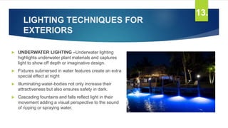 LIGHTING TECHNIQUES FOR
EXTERIORS
 UNDERWATER LIGHTING –Underwater lighting
highlights underwater plant materials and captures
light to show off depth or imaginative design.
 Fixtures submersed in water features create an extra
special effect at night
 Illuminating water-bodies not only increase their
attractiveness but also ensures safety in dark.
 Cascading fountains and falls reflect light in their
movement adding a visual perspective to the sound
of ripping or spraying water.
13.
 