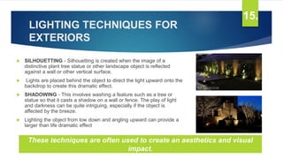 LIGHTING TECHNIQUES FOR
EXTERIORS
 SILHOUETTING - Silhouetting is created when the image of a
distinctive plant tree statue or other landscape object is reflected
against a wall or other vertical surface.
 Lights are placed behind the object to direct the light upward onto the
backdrop to create this dramatic effect.
 SHADOWING - This involves washing a feature such as a tree or
statue so that it casts a shadow on a wall or fence. The play of light
and darkness can be quite intriguing, especially if the object is
affected by the breeze.
 Lighting the object from low down and angling upward can provide a
larger than life dramatic effect
15.
These techniques are often used to create an aesthetics and visual
impact.
 